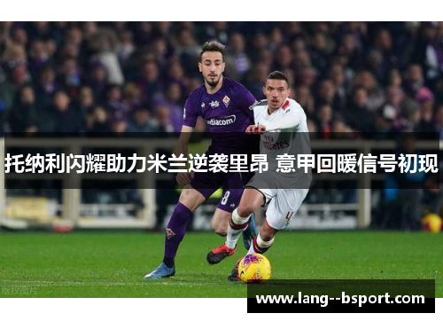 托纳利闪耀助力米兰逆袭里昂 意甲回暖信号初现 托纳利闪耀助力米兰逆袭里昂 意甲回暖信号初现