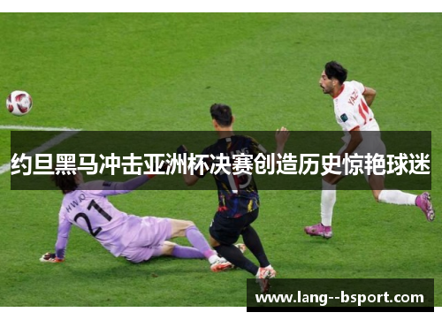 约旦黑马冲击亚洲杯决赛创造历史惊艳球迷 约旦黑马冲击亚洲杯决赛创造历史惊艳球迷