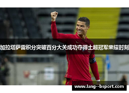 加拉塔萨雷积分突破百分大关成功夺得土超冠军荣耀时刻 加拉塔萨雷积分突破百分大关成功夺得土超冠军荣耀时刻