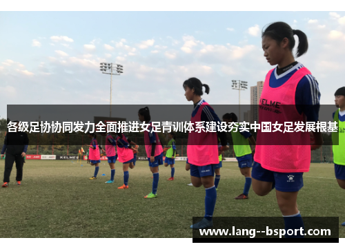 各级足协协同发力全面推进女足青训体系建设夯实中国女足发展根基