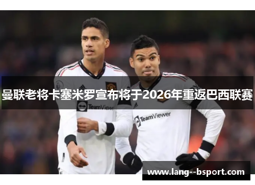 曼联老将卡塞米罗宣布将于2026年重返巴西联赛