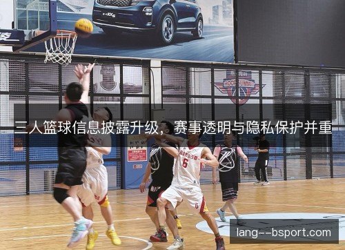 三人篮球信息披露升级,赛事透明与隐私保护并重 三人篮球信息披露升级,赛事透明与隐私保护并重