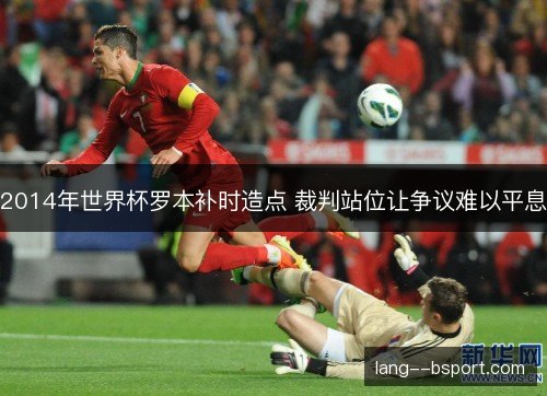 2014年世界杯罗本补时造点 裁判站位让争议难以平息